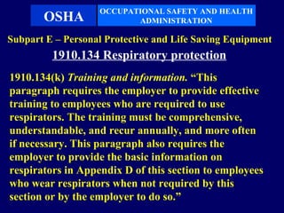 OCCUPATIONAL SAFETY AND HEALTH
       OSHA               ADMINISTRATION

Subpart E – Personal Protective and Life Saving Equipment
         1910.134 Respiratory protection
1910.134(k) Training and information. “This
paragraph requires the employer to provide effective
training to employees who are required to use
respirators. The training must be comprehensive,
understandable, and recur annually, and more often
if necessary. This paragraph also requires the
employer to provide the basic information on
respirators in Appendix D of this section to employees
who wear respirators when not required by this
section or by the employer to do so.”
 