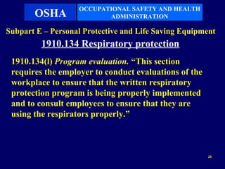 OCCUPATIONAL SAFETY AND HEALTH
       OSHA               ADMINISTRATION

Subpart E – Personal Protective and Life Saving Equipment
         1910.134 Respiratory protection
 1910.134(l) Program evaluation. “This section
 requires the employer to conduct evaluations of the
 workplace to ensure that the written respiratory
 protection program is being properly implemented
 and to consult employees to ensure that they are
 using the respirators properly.”



                                                       28
 