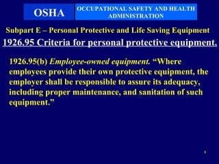 OCCUPATIONAL SAFETY AND HEALTH
       OSHA               ADMINISTRATION

Subpart E – Personal Protective and Life Saving Equipment
1926.95 Criteria for personal protective equipment.
 1926.95(b) Employee-owned equipment. “Where
 employees provide their own protective equipment, the
 employer shall be responsible to assure its adequacy,
 including proper maintenance, and sanitation of such
 equipment.”




                                                       3
 