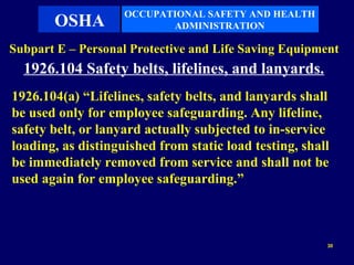 OCCUPATIONAL SAFETY AND HEALTH
       OSHA                ADMINISTRATION

Subpart E – Personal Protective and Life Saving Equipment
  1926.104 Safety belts, lifelines, and lanyards.
1926.104(a) “Lifelines, safety belts, and lanyards shall
be used only for employee safeguarding. Any lifeline,
safety belt, or lanyard actually subjected to in-service
loading, as distinguished from static load testing, shall
be immediately removed from service and shall not be
used again for employee safeguarding.”



                                                        30
 