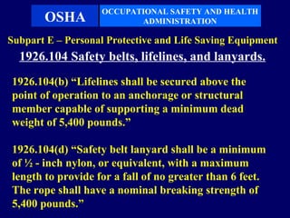 OCCUPATIONAL SAFETY AND HEALTH
       OSHA               ADMINISTRATION

Subpart E – Personal Protective and Life Saving Equipment
  1926.104 Safety belts, lifelines, and lanyards.
1926.104(b) “Lifelines shall be secured above the
point of operation to an anchorage or structural
member capable of supporting a minimum dead
weight of 5,400 pounds.”

1926.104(d) “Safety belt lanyard shall be a minimum
of ½ - inch nylon, or equivalent, with a maximum
length to provide for a fall of no greater than 6 feet.
The rope shall have a nominal breaking strength of
5,400 pounds.”
 