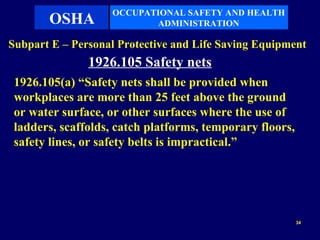 OCCUPATIONAL SAFETY AND HEALTH
       OSHA               ADMINISTRATION

Subpart E – Personal Protective and Life Saving Equipment
               1926.105 Safety nets
 1926.105(a) “Safety nets shall be provided when
 workplaces are more than 25 feet above the ground
 or water surface, or other surfaces where the use of
 ladders, scaffolds, catch platforms, temporary floors,
 safety lines, or safety belts is impractical.”




                                                          34
 