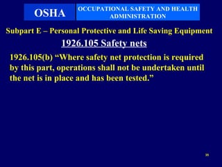 OCCUPATIONAL SAFETY AND HEALTH
       OSHA               ADMINISTRATION

Subpart E – Personal Protective and Life Saving Equipment
               1926.105 Safety nets
 1926.105(b) “Where safety net protection is required
 by this part, operations shall not be undertaken until
 the net is in place and has been tested.”




                                                          35
 