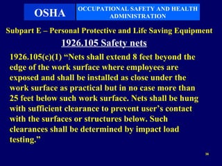 OCCUPATIONAL SAFETY AND HEALTH
       OSHA               ADMINISTRATION

Subpart E – Personal Protective and Life Saving Equipment
               1926.105 Safety nets
 1926.105(c)(1) “Nets shall extend 8 feet beyond the
 edge of the work surface where employees are
 exposed and shall be installed as close under the
 work surface as practical but in no case more than
 25 feet below such work surface. Nets shall be hung
 with sufficient clearance to prevent user’s contact
 with the surfaces or structures below. Such
 clearances shall be determined by impact load
 testing.”
                                                       36
 