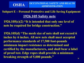 OCCUPATIONAL SAFETY AND HEALTH
        OSHA               ADMINISTRATION

Subpart E – Personal Protective and Life Saving Equipment
               1926.105 Safety nets
 1926.105(c)(2) “It is intended that only one level of
 nets be required for bridge construction.”

 1926.105(d) “The mesh size of nets shall not exceed 6
 inches by 6 inches. All new nets shall meet accepted
 performance standards of 17,500 foot-pounds
 minimum impact resistance as determined and
 certified by the manufacturers, and shall bear a label
 of proof test. Edge ropes shall provide a minimum
 breaking strength of 5,000 pounds.”                      38
 