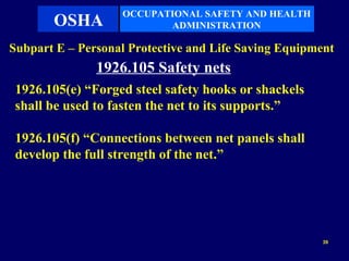 OCCUPATIONAL SAFETY AND HEALTH
       OSHA               ADMINISTRATION

Subpart E – Personal Protective and Life Saving Equipment
               1926.105 Safety nets
 1926.105(e) “Forged steel safety hooks or shackels
 shall be used to fasten the net to its supports.”

 1926.105(f) “Connections between net panels shall
 develop the full strength of the net.”




                                                       39
 