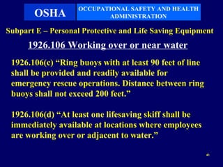 OCCUPATIONAL SAFETY AND HEALTH
       OSHA               ADMINISTRATION

Subpart E – Personal Protective and Life Saving Equipment
      1926.106 Working over or near water
 1926.106(c) “Ring buoys with at least 90 feet of line
 shall be provided and readily available for
 emergency rescue operations. Distance between ring
 buoys shall not exceed 200 feet.”

 1926.106(d) “At least one lifesaving skiff shall be
 immediately available at locations where employees
 are working over or adjacent to water.”

                                                         41
 
