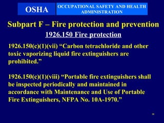 OCCUPATIONAL SAFETY AND HEALTH
      OSHA                ADMINISTRATION

Subpart F – Fire protection and prevention
              1926.150 Fire protection
1926.150(c)(1)(vii) “Carbon tetrachloride and other
toxic vaporizing liquid fire extinguishers are
prohibited.”

1926.150(c)(1)(viii) “Portable fire extinguishers shall
be inspected periodically and maintained in
accordance with Maintenance and Use of Portable
Fire Extinguishers, NFPA No. 10A-1970.”

                                                          10
 