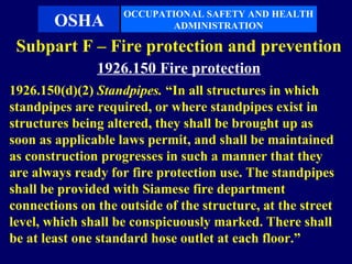 OCCUPATIONAL SAFETY AND HEALTH
     OSHA                  ADMINISTRATION

 Subpart F – Fire protection and prevention
               1926.150 Fire protection
1926.150(d)(2) Standpipes. “In all structures in which
standpipes are required, or where standpipes exist in
structures being altered, they shall be brought up as
soon as applicable laws permit, and shall be maintained
as construction progresses in such a manner that they
are always ready for fire protection use. The standpipes
shall be provided with Siamese fire department
connections on the outside of the structure, at the street
level, which shall be conspicuously marked. There shall
be at least one standard hose outlet at each floor.”
 