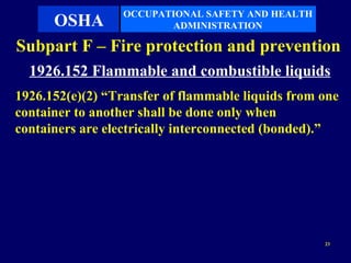 OCCUPATIONAL SAFETY AND HEALTH
    OSHA                 ADMINISTRATION

Subpart F – Fire protection and prevention
  1926.152 Flammable and combustible liquids
1926.152(e)(2) “Transfer of flammable liquids from one
container to another shall be done only when
containers are electrically interconnected (bonded).”




                                                   23
 