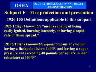 OCCUPATIONAL SAFETY AND HEALTH
    OSHA                  ADMINISTRATION

Subpart F – Fire protection and prevention
 1926.155 Definitions applicable to this subpart
1926.155(g) Flammable “means capable of being
easily ignited, burning intensely, or having a rapid
rate of flame spread.”

19126/155(h) Flammable liquids “means any liquid
having a flashpoint below 1400 F. and having a vapor
pressure not exceeding 40 pounds per square in inch
(absolute) at 1000 F.”

                                                       28
 