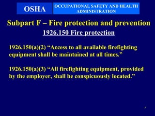 OCCUPATIONAL SAFETY AND HEALTH
      OSHA               ADMINISTRATION

Subpart F – Fire protection and prevention
             1926.150 Fire protection

1926.150(a)(2) “Access to all available firefighting
equipment shall be maintained at all times.”

1926.150(a)(3) “All firefighting equipment, provided
by the employer, shall be conspicuously located.”




                                                       3
 