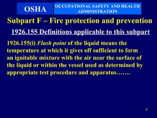OCCUPATIONAL SAFETY AND HEALTH
    OSHA                 ADMINISTRATION

Subpart F – Fire protection and prevention
 1926.155 Definitions applicable to this subpart
1926.155(i) Flash point of the liquid means the
temperature at which it gives off sufficient to form
an ignitable mixture with the air near the surface of
the liquid or within the vessel used as determined by
appropriate test procedure and apparatus…….




                                                        30
 