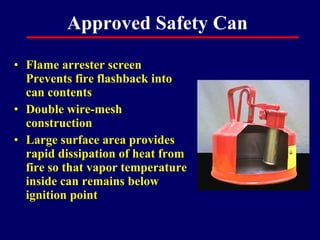 Approved Safety Can

• Flame arrester screen
  Prevents fire flashback into
  can contents
• Double wire-mesh
  construction
• Large surface area provides
  rapid dissipation of heat from
  fire so that vapor temperature
  inside can remains below
  ignition point
 