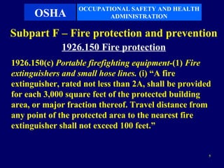 OCCUPATIONAL SAFETY AND HEALTH
      OSHA               ADMINISTRATION

Subpart F – Fire protection and prevention
             1926.150 Fire protection
1926.150(c) Portable firefighting equipment-(1) Fire
extinguishers and small hose lines. (i) “A fire
extinguisher, rated not less than 2A, shall be provided
for each 3,000 square feet of the protected building
area, or major fraction thereof. Travel distance from
any point of the protected area to the nearest fire
extinguisher shall not exceed 100 feet.”


                                                      5
 