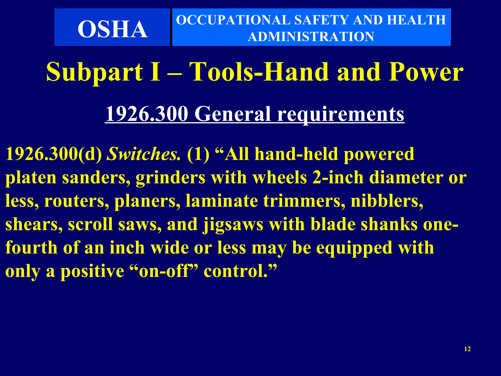 OCCUPATIONAL SAFETY AND HEALTH
        OSHA               ADMINISTRATION

    Subpart I – Tools-Hand and Power
           1926.300 General requirements
1926.300(d) Switches. (1) “All hand-held powered
platen sanders, grinders with wheels 2-inch diameter or
less, routers, planers, laminate trimmers, nibblers,
shears, scroll saws, and jigsaws with blade shanks one-
fourth of an inch wide or less may be equipped with
only a positive “on-off” control.”


                                                      12
 