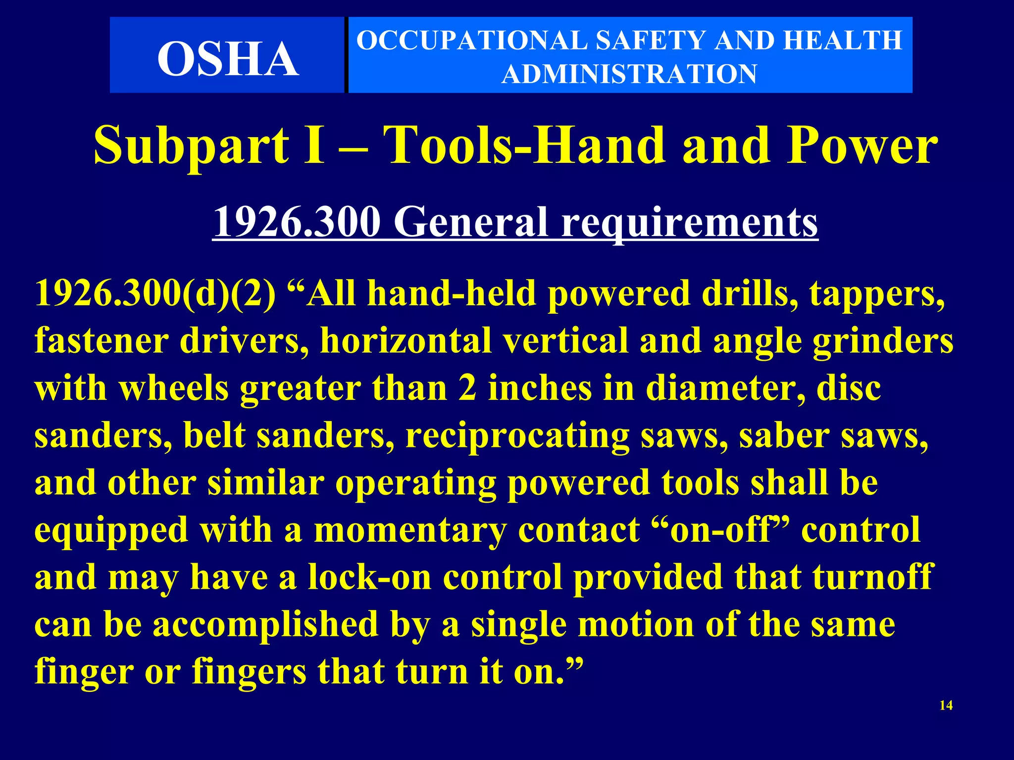 OCCUPATIONAL SAFETY AND HEALTH
       OSHA               ADMINISTRATION

   Subpart I – Tools-Hand and Power
          1926.300 General requirements
1926.300(d)(2) “All hand-held powered drills, tappers,
fastener drivers, horizontal vertical and angle grinders
with wheels greater than 2 inches in diameter, disc
sanders, belt sanders, reciprocating saws, saber saws,
and other similar operating powered tools shall be
equipped with a momentary contact “on-off” control
and may have a lock-on control provided that turnoff
can be accomplished by a single motion of the same
finger or fingers that turn it on.”
                                                       14
 