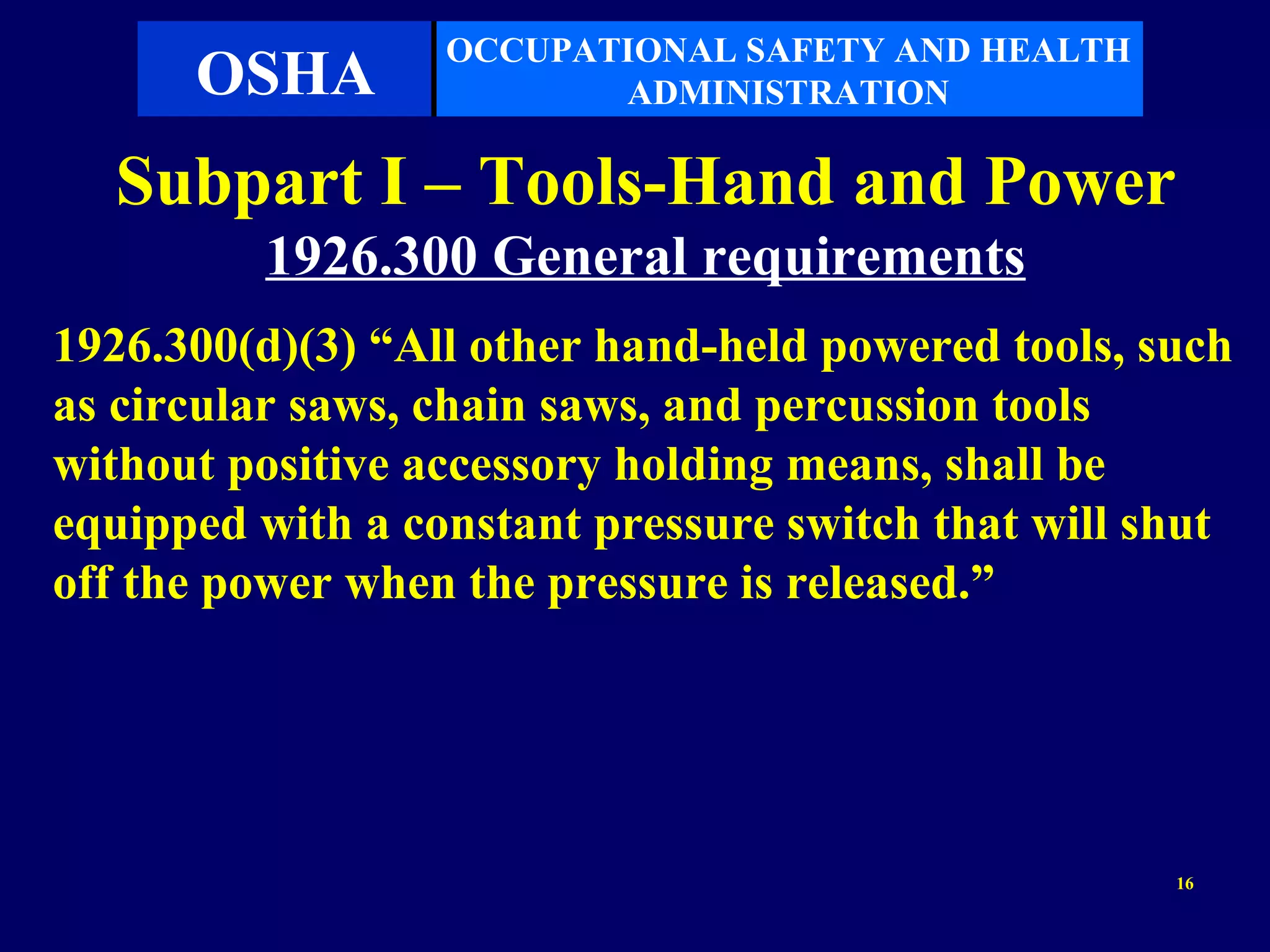 OCCUPATIONAL SAFETY AND HEALTH
      OSHA               ADMINISTRATION

  Subpart I – Tools-Hand and Power
         1926.300 General requirements
1926.300(d)(3) “All other hand-held powered tools, such
as circular saws, chain saws, and percussion tools
without positive accessory holding means, shall be
equipped with a constant pressure switch that will shut
off the power when the pressure is released.”




                                                    16
 