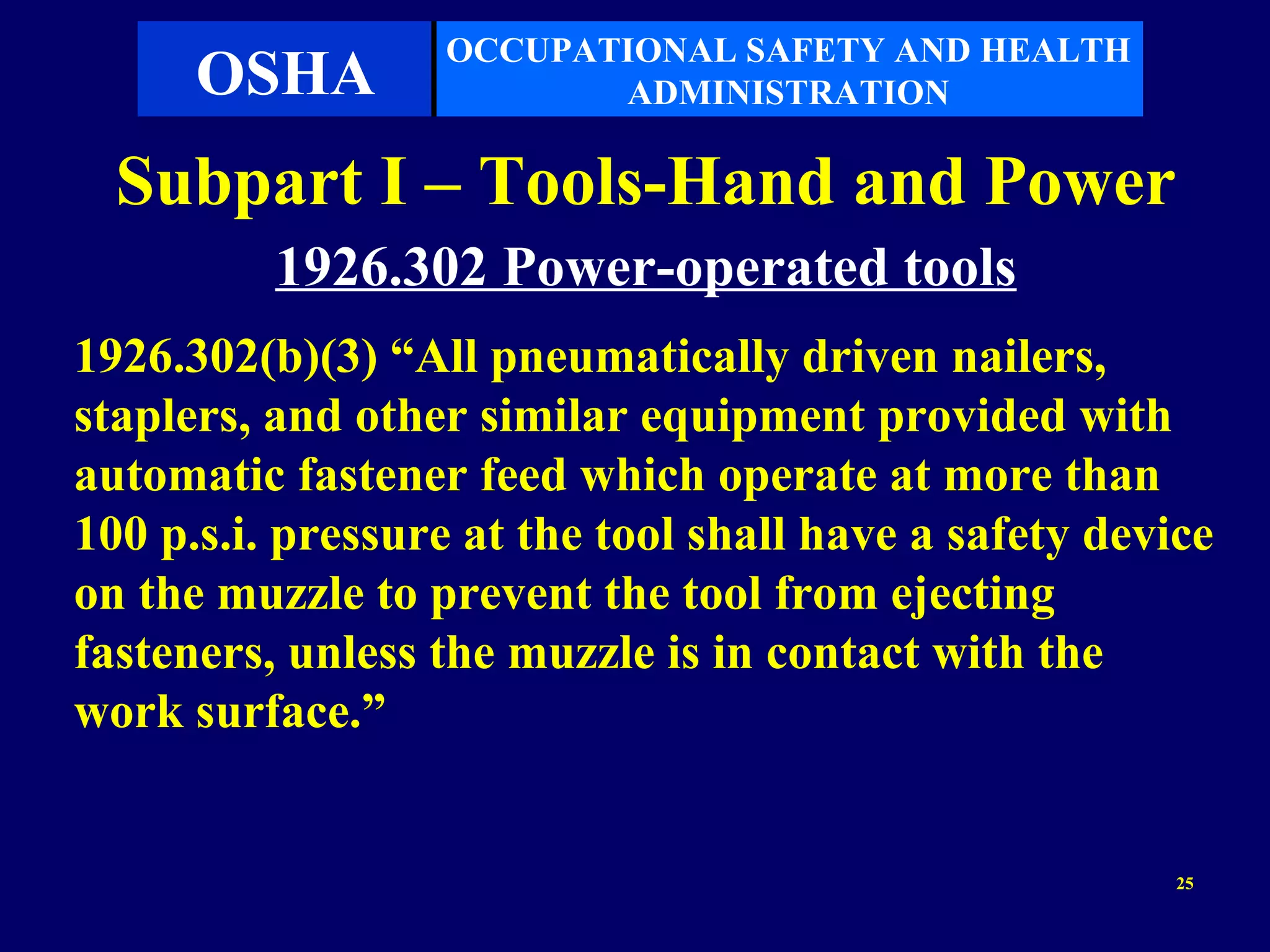 OCCUPATIONAL SAFETY AND HEALTH
      OSHA               ADMINISTRATION

  Subpart I – Tools-Hand and Power
          1926.302 Power-operated tools
1926.302(b)(3) “All pneumatically driven nailers,
staplers, and other similar equipment provided with
automatic fastener feed which operate at more than
100 p.s.i. pressure at the tool shall have a safety device
on the muzzle to prevent the tool from ejecting
fasteners, unless the muzzle is in contact with the
work surface.”


                                                        25
 