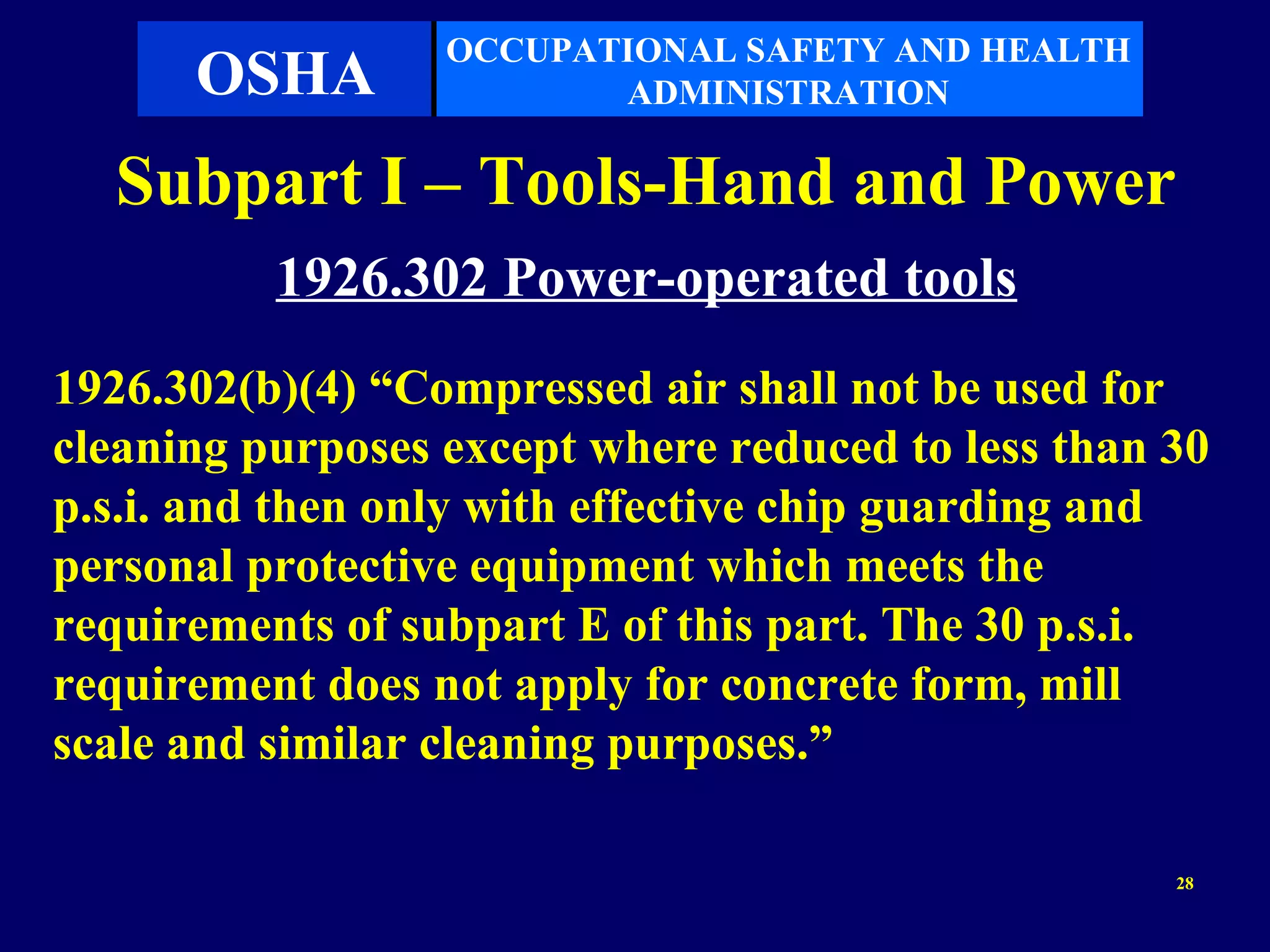 OCCUPATIONAL SAFETY AND HEALTH
      OSHA               ADMINISTRATION

  Subpart I – Tools-Hand and Power
          1926.302 Power-operated tools
1926.302(b)(4) “Compressed air shall not be used for
cleaning purposes except where reduced to less than 30
p.s.i. and then only with effective chip guarding and
personal protective equipment which meets the
requirements of subpart E of this part. The 30 p.s.i.
requirement does not apply for concrete form, mill
scale and similar cleaning purposes.”

                                                    28
 