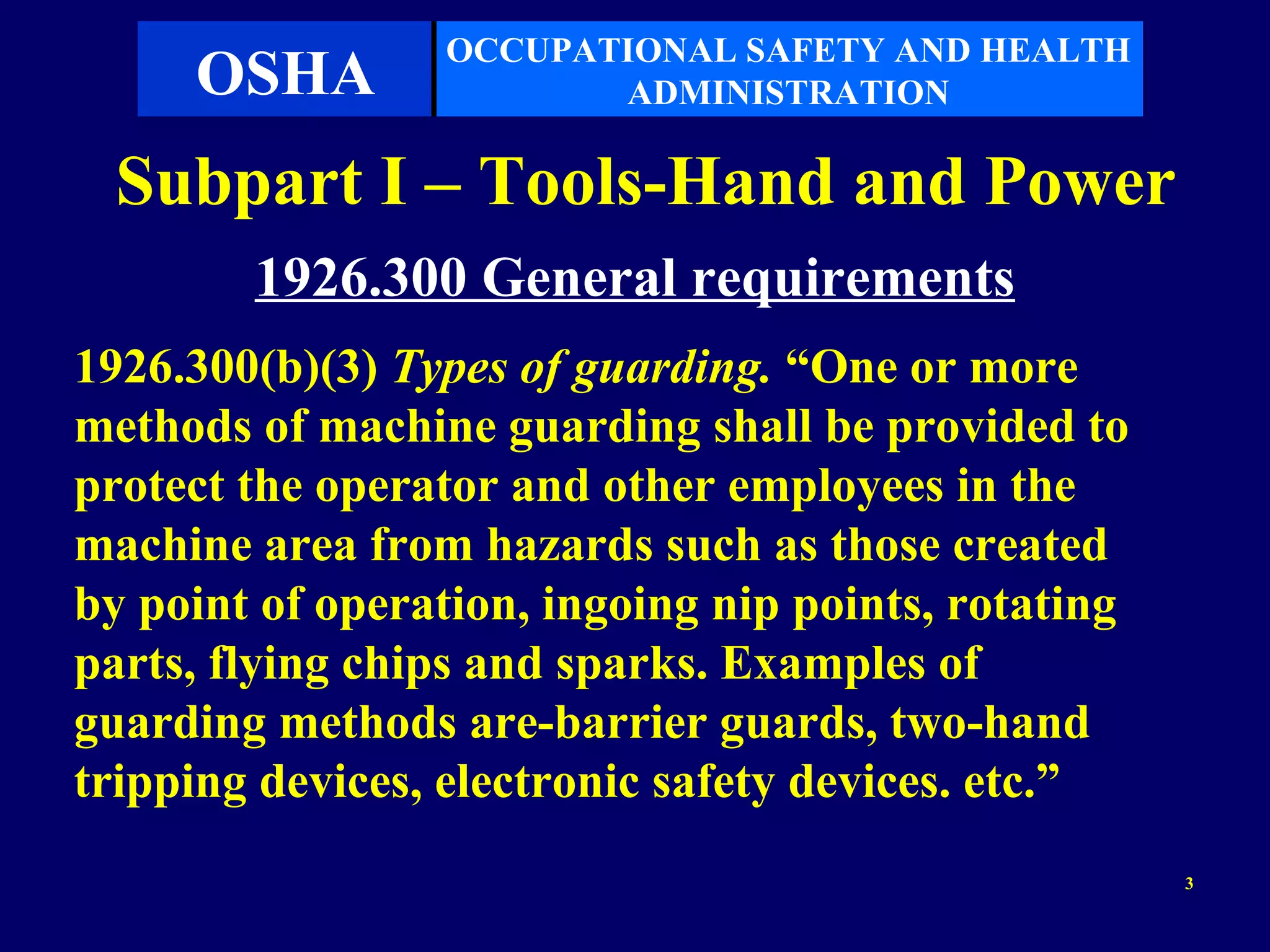 OCCUPATIONAL SAFETY AND HEALTH
     OSHA               ADMINISTRATION

  Subpart I – Tools-Hand and Power
        1926.300 General requirements
1926.300(b)(3) Types of guarding. “One or more
methods of machine guarding shall be provided to
protect the operator and other employees in the
machine area from hazards such as those created
by point of operation, ingoing nip points, rotating
parts, flying chips and sparks. Examples of
guarding methods are-barrier guards, two-hand
tripping devices, electronic safety devices. etc.”
                                                      3
 