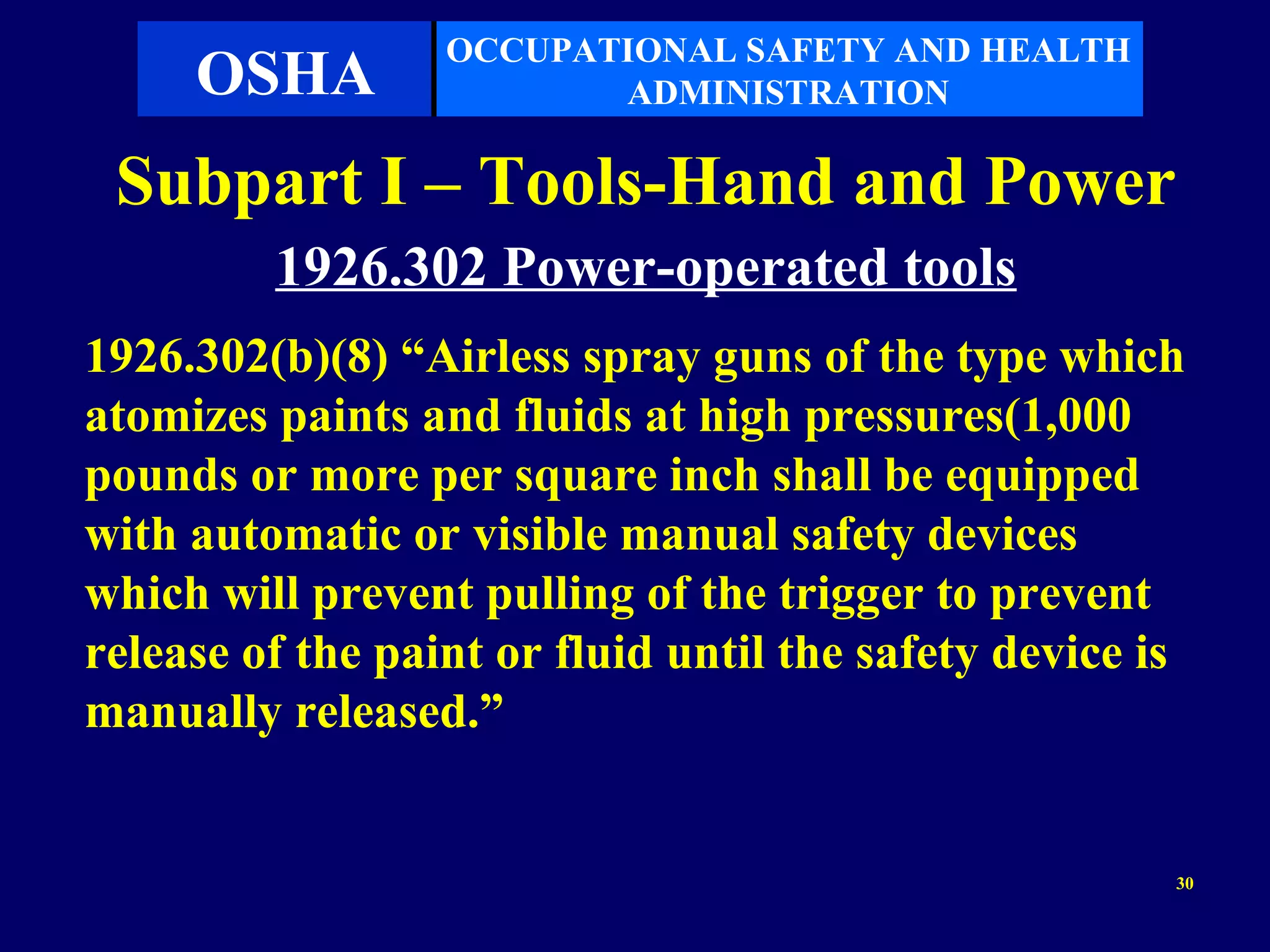 OCCUPATIONAL SAFETY AND HEALTH
     OSHA                ADMINISTRATION

 Subpart I – Tools-Hand and Power
         1926.302 Power-operated tools
1926.302(b)(8) “Airless spray guns of the type which
atomizes paints and fluids at high pressures(1,000
pounds or more per square inch shall be equipped
with automatic or visible manual safety devices
which will prevent pulling of the trigger to prevent
release of the paint or fluid until the safety device is
manually released.”


                                                       30
 