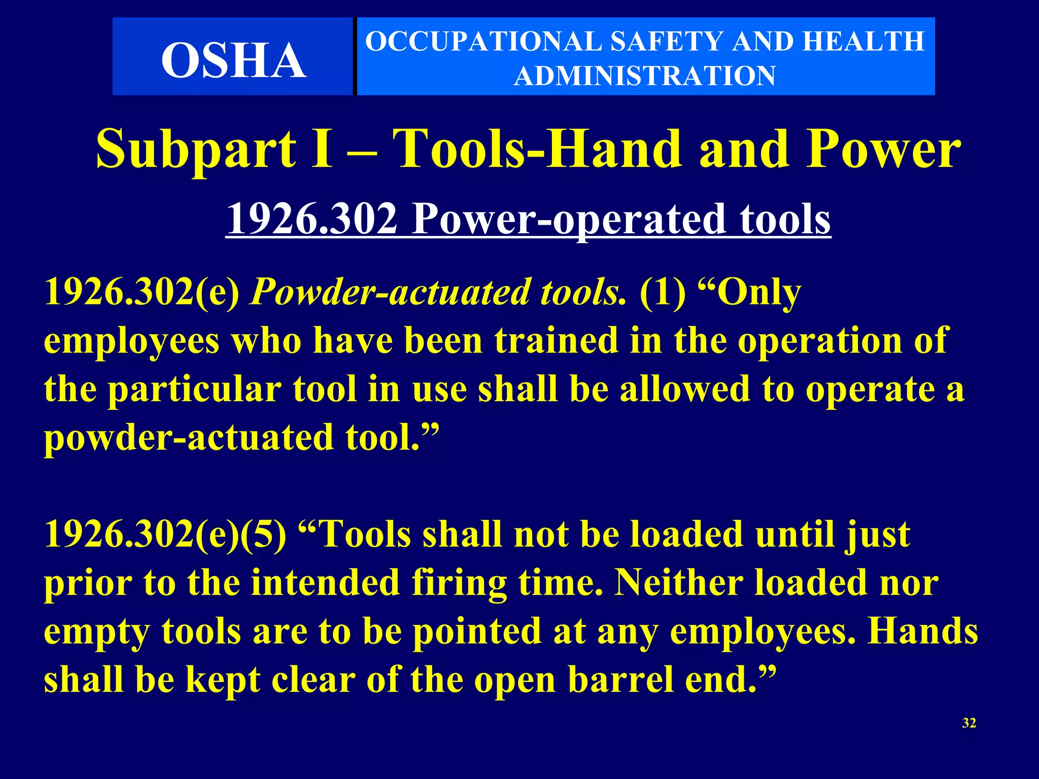OCCUPATIONAL SAFETY AND HEALTH
       OSHA               ADMINISTRATION

   Subpart I – Tools-Hand and Power
           1926.302 Power-operated tools
1926.302(e) Powder-actuated tools. (1) “Only
employees who have been trained in the operation of
the particular tool in use shall be allowed to operate a
powder-actuated tool.”

1926.302(e)(5) “Tools shall not be loaded until just
prior to the intended firing time. Neither loaded nor
empty tools are to be pointed at any employees. Hands
shall be kept clear of the open barrel end.”
                                                       32
 