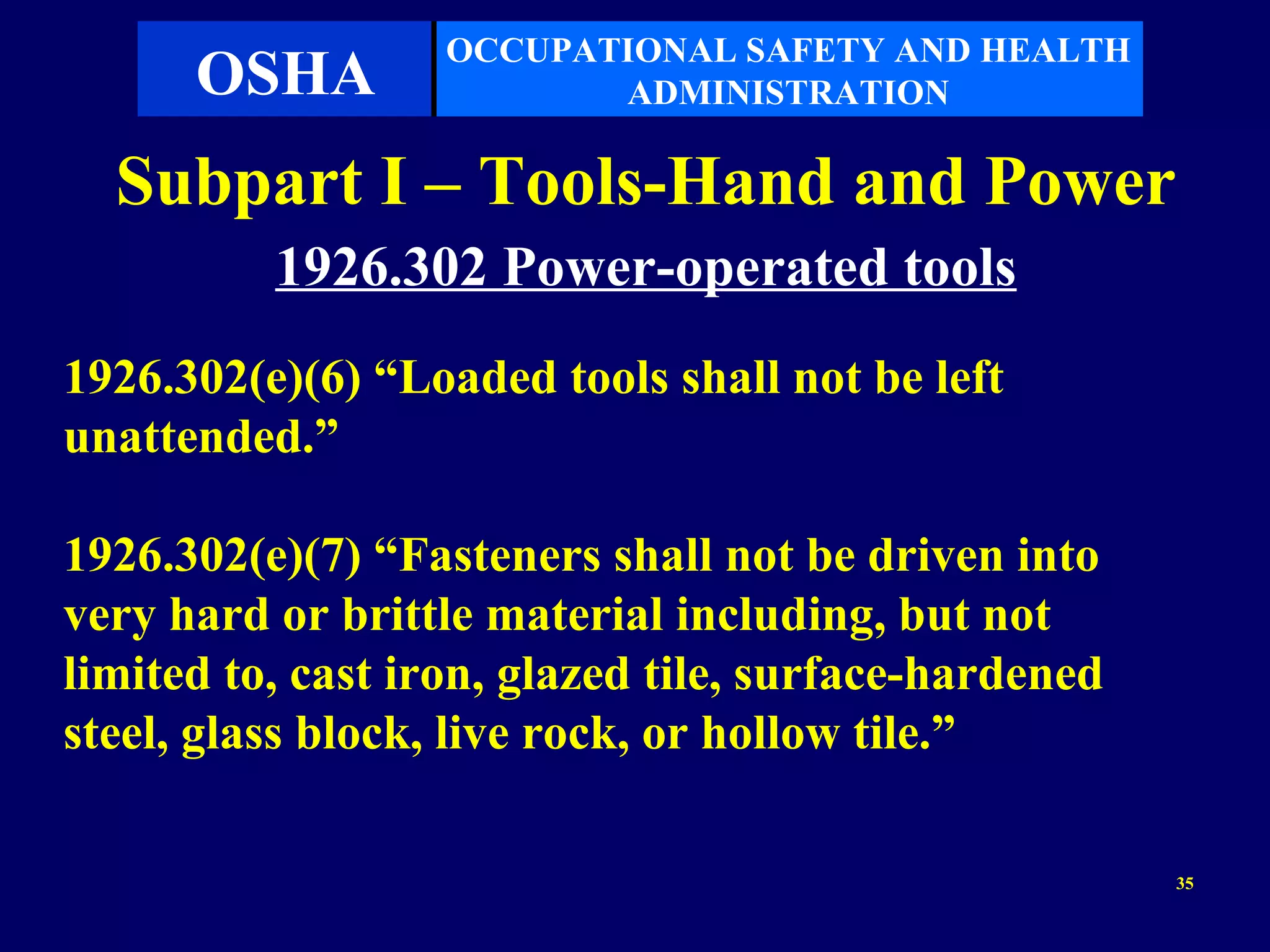 OCCUPATIONAL SAFETY AND HEALTH
      OSHA                ADMINISTRATION

  Subpart I – Tools-Hand and Power
          1926.302 Power-operated tools
1926.302(e)(6) “Loaded tools shall not be left
unattended.”

1926.302(e)(7) “Fasteners shall not be driven into
very hard or brittle material including, but not
limited to, cast iron, glazed tile, surface-hardened
steel, glass block, live rock, or hollow tile.”

                                                       35
 