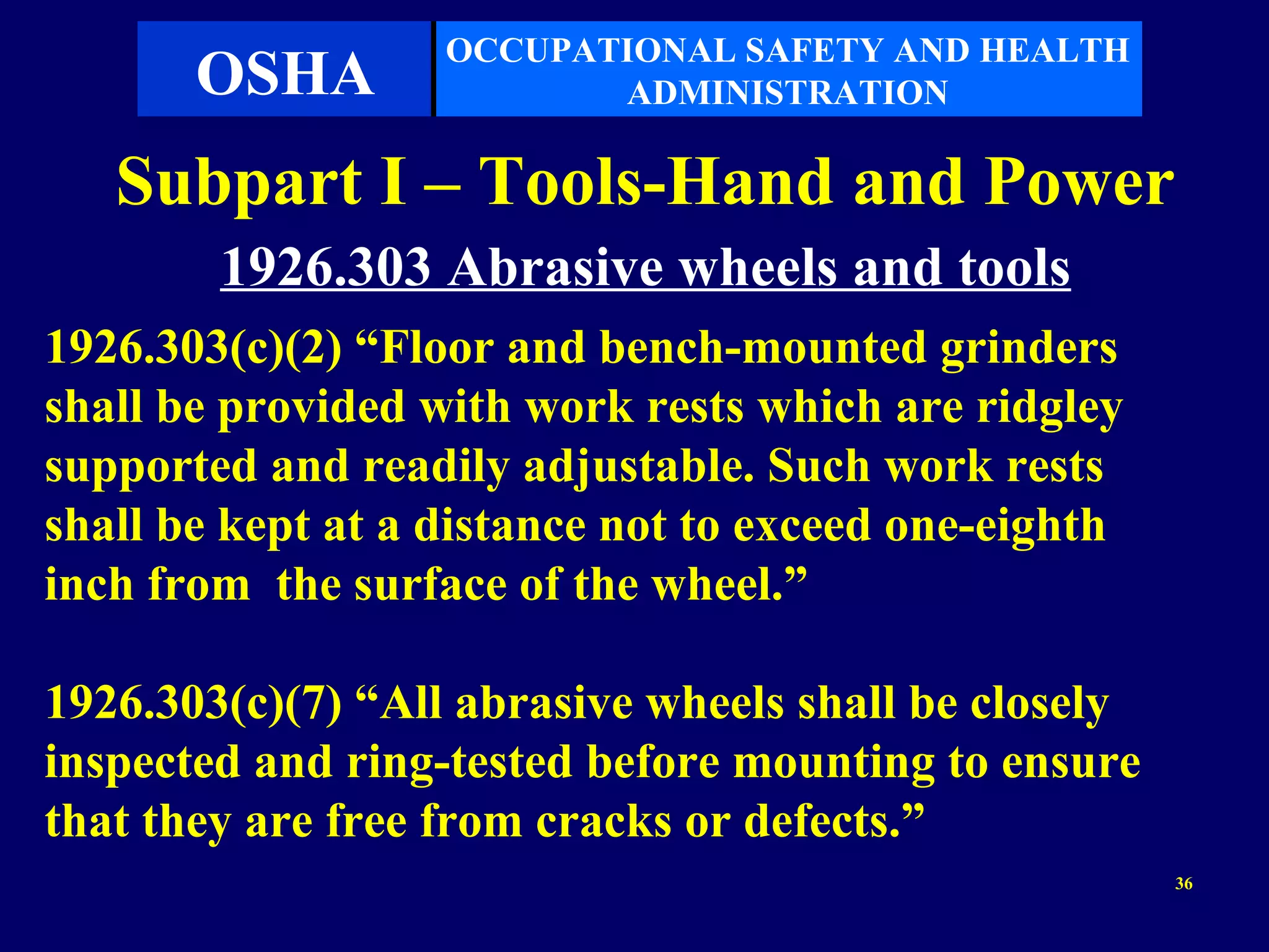 OCCUPATIONAL SAFETY AND HEALTH
       OSHA               ADMINISTRATION

   Subpart I – Tools-Hand and Power
        1926.303 Abrasive wheels and tools
1926.303(c)(2) “Floor and bench-mounted grinders
shall be provided with work rests which are ridgley
supported and readily adjustable. Such work rests
shall be kept at a distance not to exceed one-eighth
inch from the surface of the wheel.”

1926.303(c)(7) “All abrasive wheels shall be closely
inspected and ring-tested before mounting to ensure
that they are free from cracks or defects.”
                                                       36
 