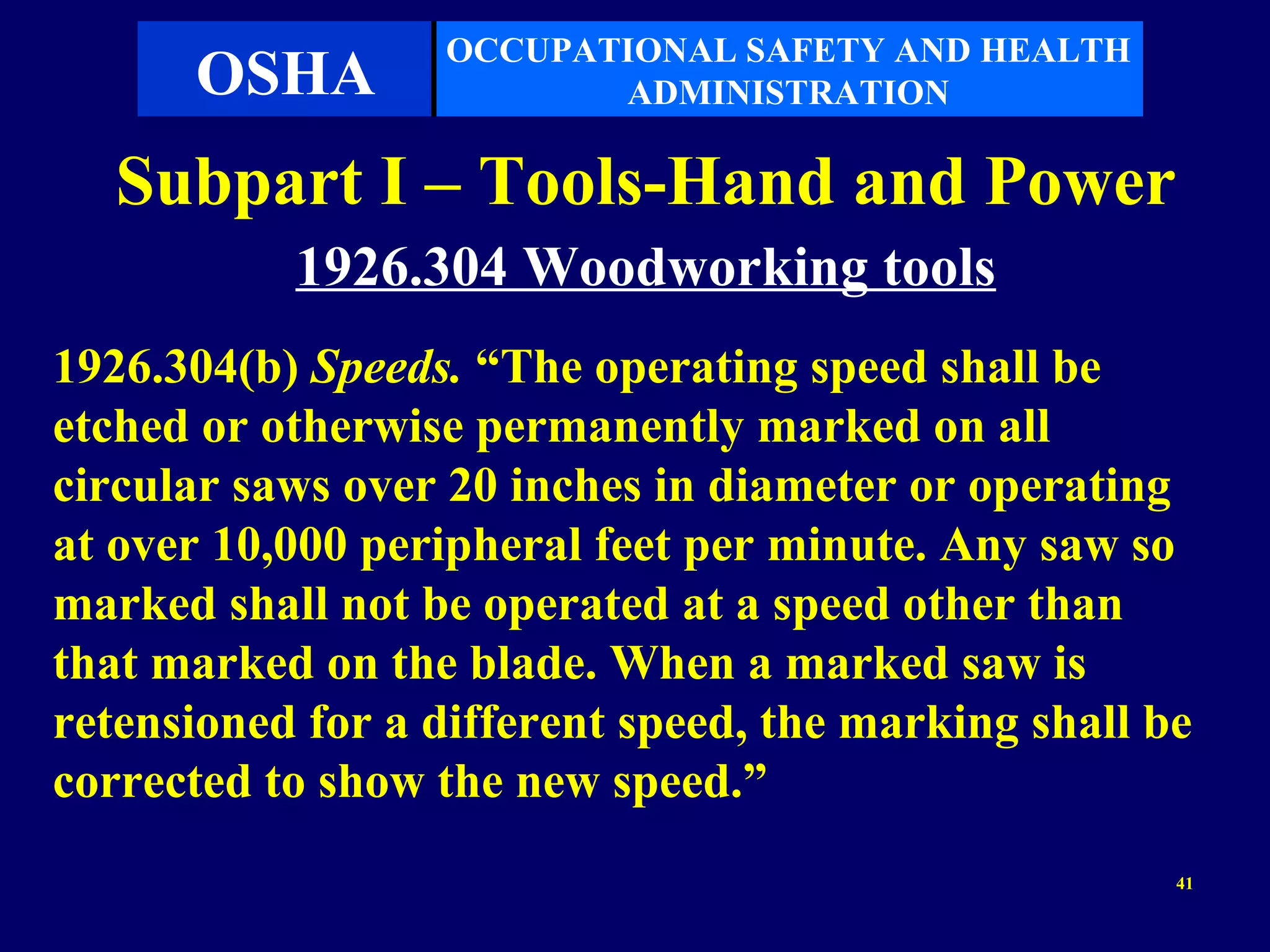 OCCUPATIONAL SAFETY AND HEALTH
      OSHA               ADMINISTRATION

   Subpart I – Tools-Hand and Power
           1926.304 Woodworking tools
1926.304(b) Speeds. “The operating speed shall be
etched or otherwise permanently marked on all
circular saws over 20 inches in diameter or operating
at over 10,000 peripheral feet per minute. Any saw so
marked shall not be operated at a speed other than
that marked on the blade. When a marked saw is
retensioned for a different speed, the marking shall be
corrected to show the new speed.”
                                                      41
 