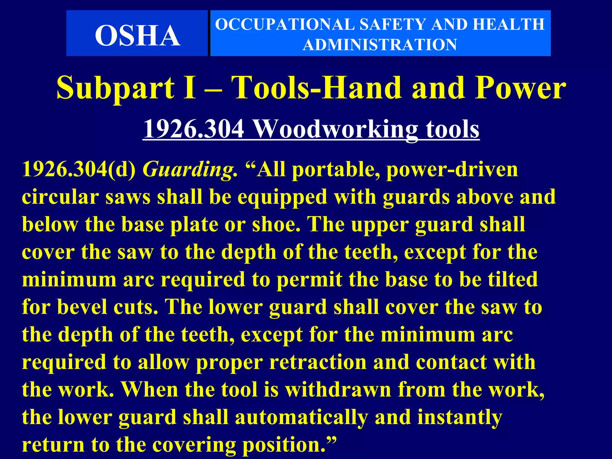 OCCUPATIONAL SAFETY AND HEALTH
       OSHA               ADMINISTRATION

   Subpart I – Tools-Hand and Power
            1926.304 Woodworking tools
1926.304(d) Guarding. “All portable, power-driven
circular saws shall be equipped with guards above and
below the base plate or shoe. The upper guard shall
cover the saw to the depth of the teeth, except for the
minimum arc required to permit the base to be tilted
for bevel cuts. The lower guard shall cover the saw to
the depth of the teeth, except for the minimum arc
required to allow proper retraction and contact with
the work. When the tool is withdrawn from the work,
the lower guard shall automatically and instantly
return to the covering position.”
 