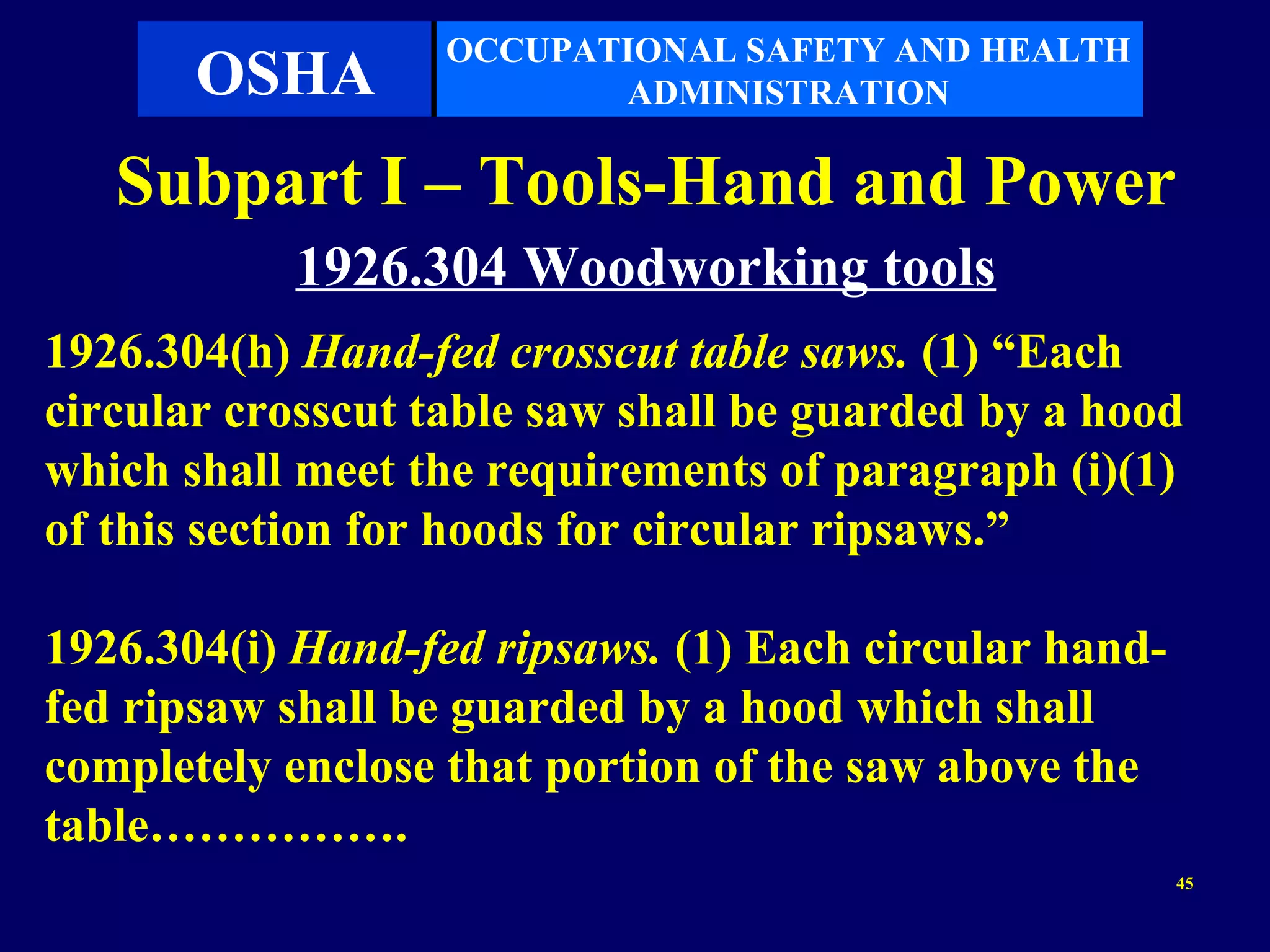 OCCUPATIONAL SAFETY AND HEALTH
       OSHA               ADMINISTRATION

   Subpart I – Tools-Hand and Power
           1926.304 Woodworking tools
1926.304(h) Hand-fed crosscut table saws. (1) “Each
circular crosscut table saw shall be guarded by a hood
which shall meet the requirements of paragraph (i)(1)
of this section for hoods for circular ripsaws.”

1926.304(i) Hand-fed ripsaws. (1) Each circular hand-
fed ripsaw shall be guarded by a hood which shall
completely enclose that portion of the saw above the
table…………….
                                                        45
 