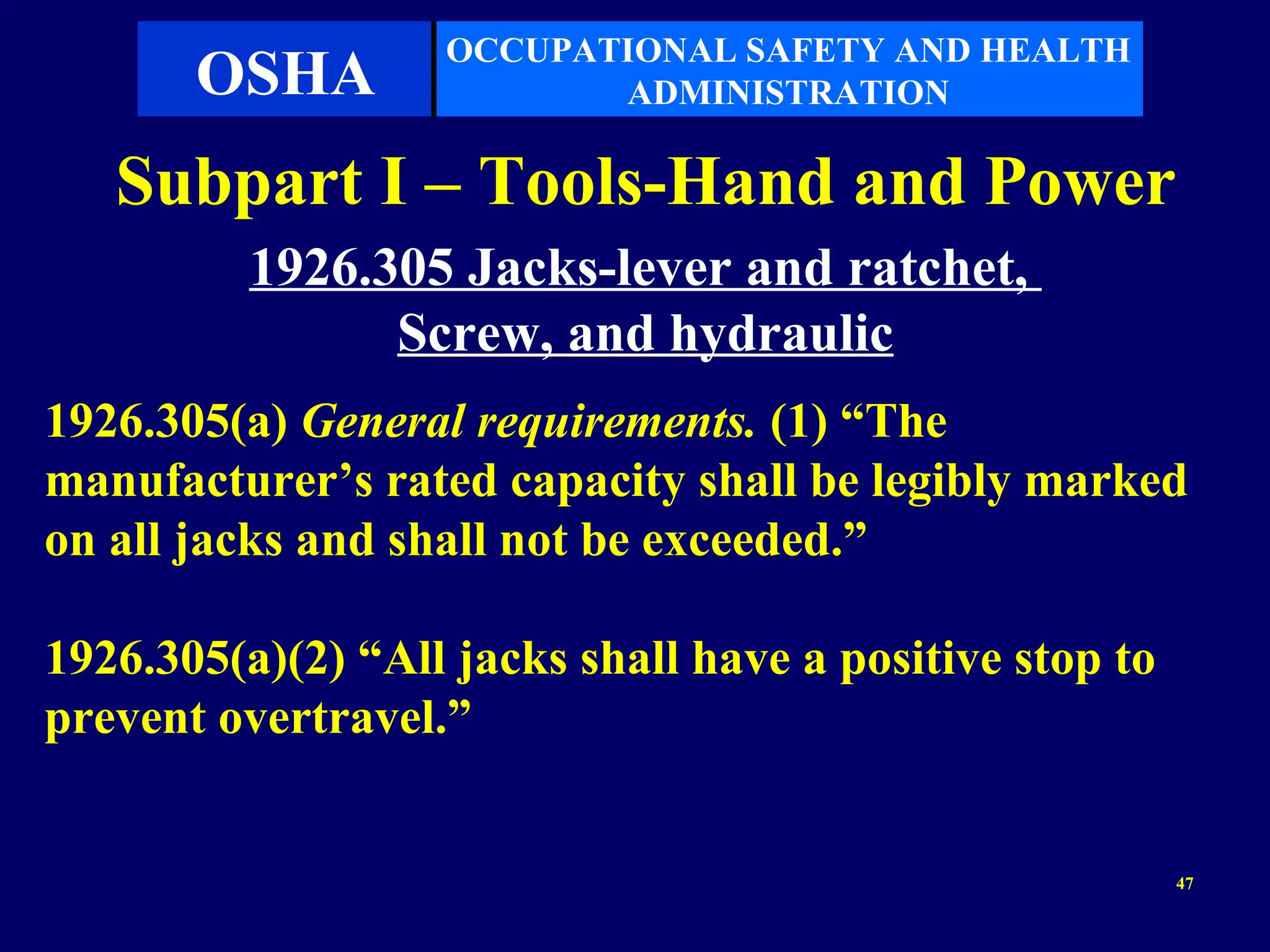 OCCUPATIONAL SAFETY AND HEALTH
       OSHA               ADMINISTRATION

   Subpart I – Tools-Hand and Power
          1926.305 Jacks-lever and ratchet,
                Screw, and hydraulic
1926.305(a) General requirements. (1) “The
manufacturer’s rated capacity shall be legibly marked
on all jacks and shall not be exceeded.”

1926.305(a)(2) “All jacks shall have a positive stop to
prevent overtravel.”


                                                          47
 