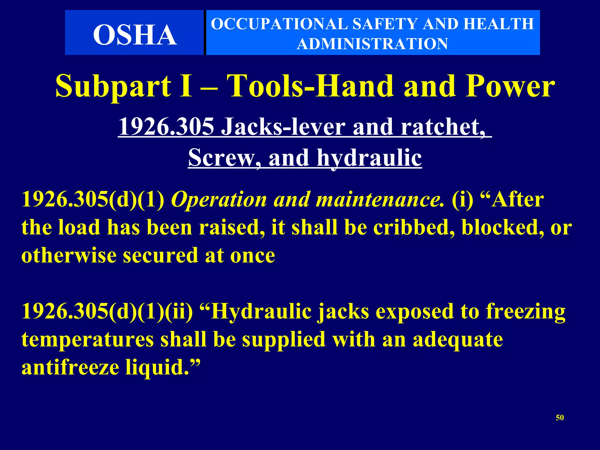 OCCUPATIONAL SAFETY AND HEALTH
       OSHA               ADMINISTRATION

   Subpart I – Tools-Hand and Power
          1926.305 Jacks-lever and ratchet,
                Screw, and hydraulic
1926.305(d)(1) Operation and maintenance. (i) “After
the load has been raised, it shall be cribbed, blocked, or
otherwise secured at once

1926.305(d)(1)(ii) “Hydraulic jacks exposed to freezing
temperatures shall be supplied with an adequate
antifreeze liquid.”
                                                        50
 