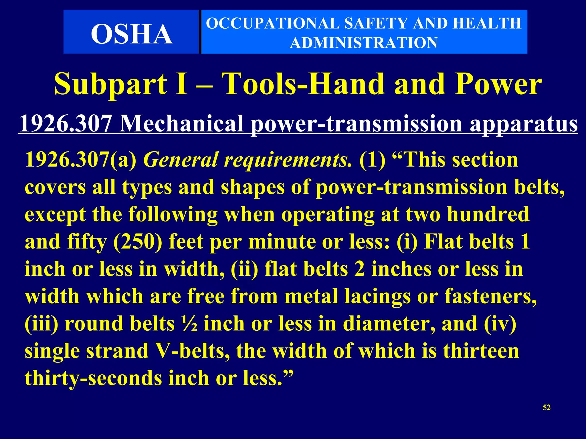 OCCUPATIONAL SAFETY AND HEALTH
       OSHA               ADMINISTRATION

   Subpart I – Tools-Hand and Power
1926.307 Mechanical power-transmission apparatus
1926.307(a) General requirements. (1) “This section
covers all types and shapes of power-transmission belts,
except the following when operating at two hundred
and fifty (250) feet per minute or less: (i) Flat belts 1
inch or less in width, (ii) flat belts 2 inches or less in
width which are free from metal lacings or fasteners,
(iii) round belts ½ inch or less in diameter, and (iv)
single strand V-belts, the width of which is thirteen
thirty-seconds inch or less.”
                                                       52
 
