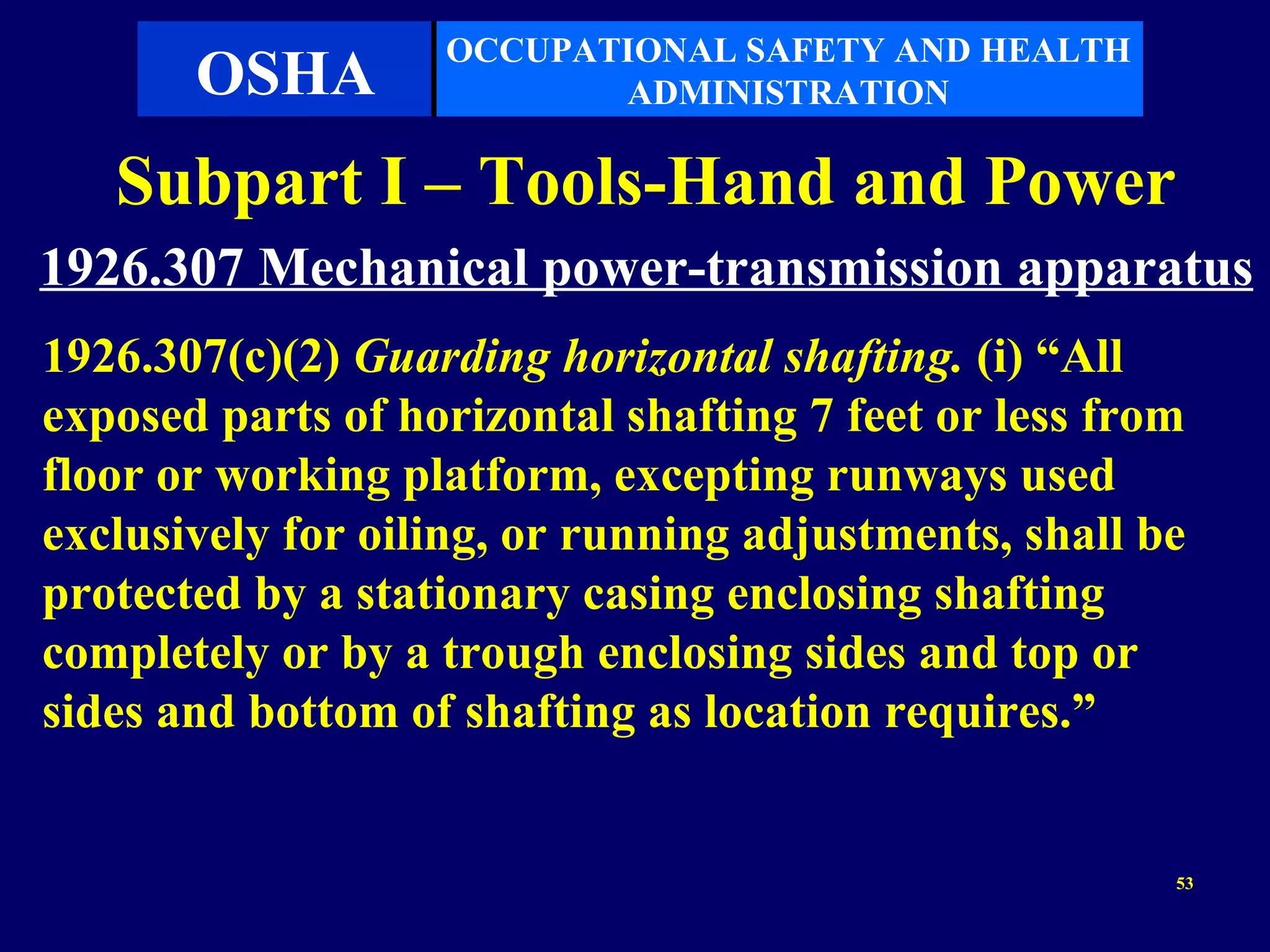 OCCUPATIONAL SAFETY AND HEALTH
       OSHA               ADMINISTRATION

   Subpart I – Tools-Hand and Power
1926.307 Mechanical power-transmission apparatus
1926.307(c)(2) Guarding horizontal shafting. (i) “All
exposed parts of horizontal shafting 7 feet or less from
floor or working platform, excepting runways used
exclusively for oiling, or running adjustments, shall be
protected by a stationary casing enclosing shafting
completely or by a trough enclosing sides and top or
sides and bottom of shafting as location requires.”


                                                       53
 