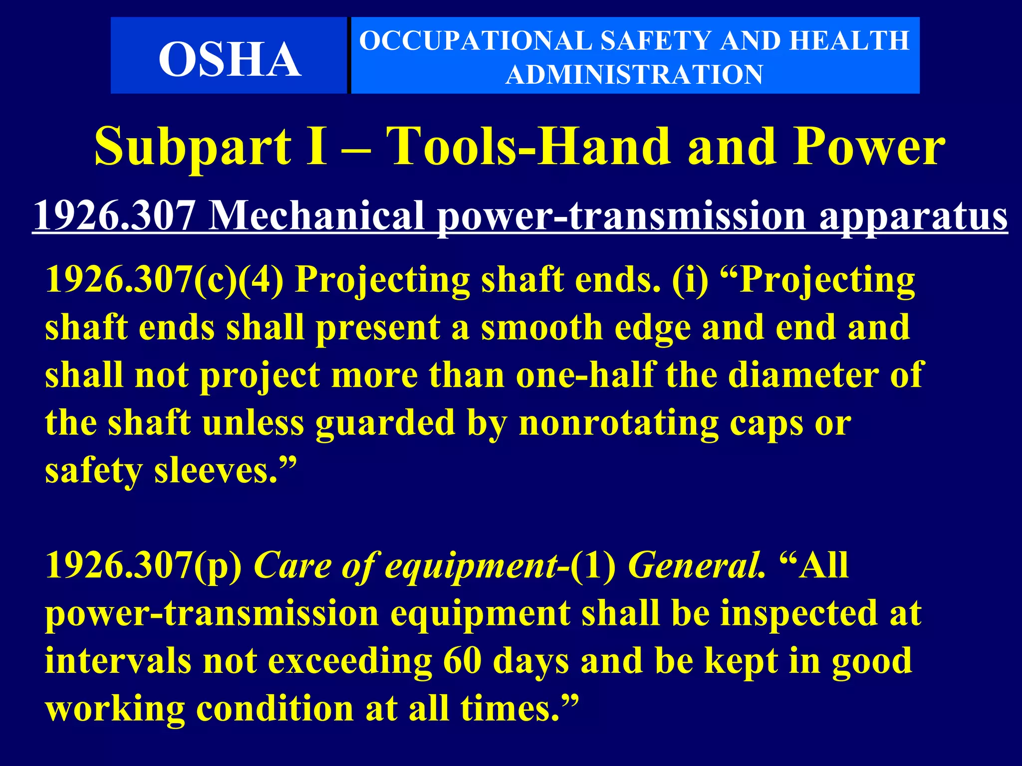 OCCUPATIONAL SAFETY AND HEALTH
      OSHA               ADMINISTRATION

   Subpart I – Tools-Hand and Power
1926.307 Mechanical power-transmission apparatus
1926.307(c)(4) Projecting shaft ends. (i) “Projecting
shaft ends shall present a smooth edge and end and
shall not project more than one-half the diameter of
the shaft unless guarded by nonrotating caps or
safety sleeves.”

1926.307(p) Care of equipment-(1) General. “All
power-transmission equipment shall be inspected at
intervals not exceeding 60 days and be kept in good
working condition at all times.”
 