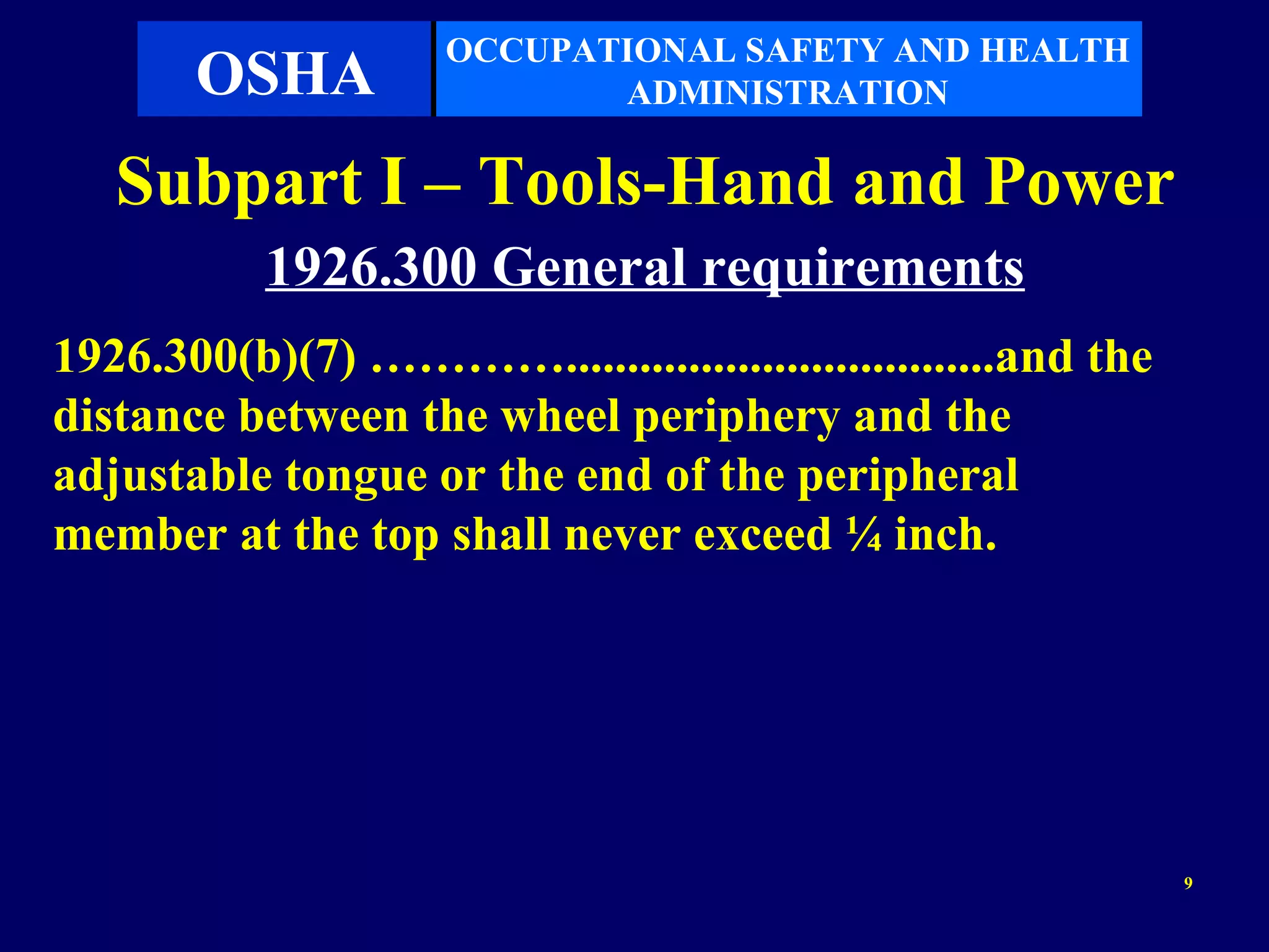 OCCUPATIONAL SAFETY AND HEALTH
       OSHA                 ADMINISTRATION

   Subpart I – Tools-Hand and Power
           1926.300 General requirements
1926.300(b)(7) …………...................................and the
distance between the wheel periphery and the
adjustable tongue or the end of the peripheral
member at the top shall never exceed ¼ inch.




                                                                9
 