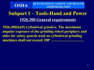 OCCUPATIONAL SAFETY AND HEALTH
       OSHA              ADMINISTRATION

   Subpart I – Tools-Hand and Power
          1926.300 General requirements
1926.300(b)(9) Cylindrical grinders. The maximum
angular exposure of the grinding wheel periphery and
sides for safety guards used on cylindrical grinding
machines shall not exceed 1800 ………………………




                                                       10
 