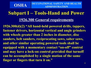 OCCUPATIONAL SAFETY AND HEALTH
       OSHA               ADMINISTRATION

   Subpart I – Tools-Hand and Power
          1926.300 General requirements
1926.300(d)(2) “All hand-held powered drills, tappers,
fastener drivers, horizontal vertical and angle grinders
with wheels greater than 2 inches in diameter, disc
sanders, belt sanders, reciprocating saws, saber saws,
and other similar operating powered tools shall be
equipped with a momentary contact “on-off” control
and may have a lock-on control provided that turnoff
can be accomplished by a single motion of the same
finger or fingers that turn it on.”
                                                       14
 