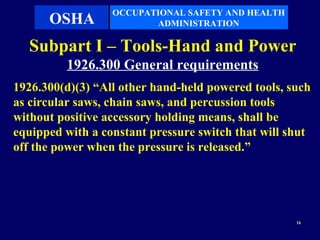 OCCUPATIONAL SAFETY AND HEALTH
      OSHA               ADMINISTRATION

  Subpart I – Tools-Hand and Power
         1926.300 General requirements
1926.300(d)(3) “All other hand-held powered tools, such
as circular saws, chain saws, and percussion tools
without positive accessory holding means, shall be
equipped with a constant pressure switch that will shut
off the power when the pressure is released.”




                                                    16
 