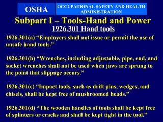 OCCUPATIONAL SAFETY AND HEALTH
       OSHA                ADMINISTRATION

   Subpart I – Tools-Hand and Power
                  1926.301 Hand tools
1926.301(a) “Employers shall not issue or permit the use of
unsafe hand tools.”

1926.301(b) “Wrenches, including adjustable, pipe, end, and
socket wrenches shall not be used when jaws are sprung to
the point that slippage occurs.”

1926.301(c) “Impact tools, such as drift pins, wedges, and
chisels, shall be kept free of mushroomed heads.”

1926.301(d) “The wooden handles of tools shall be kept free
of splinters or cracks and shall be kept tight in the tool.”
 