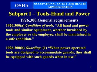 OCCUPATIONAL SAFETY AND HEALTH
     OSHA               ADMINISTRATION

 Subpart I – Tools-Hand and Power
        1926.300 General requirements
1926.300(a) Condition of tools. “All hand and power
tools and similar equipment, whether furnished by
the employer or the employee, shall be maintained in
a safe condition.”

1926.300(b) Guarding. (1) “When power operated
tools are designed to accommodate guards, they shall
be equipped with such guards when in use.”

                                                   2
 