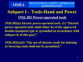 OCCUPATIONAL SAFETY AND HEALTH
      OSHA               ADMINISTRATION

  Subpart I – Tools-Hand and Power
         1926.302 Power-operated tools
1926.302(a) Electric power-operated tools. (1) “Electric
power operated tools shall either be of the approved
double-insulated type or grounded in accordance with
subpart K of this part.”

1926.302(a)(2) “The use of electric cords for hoisting
or lowering tools shall not be permitted.”


                                                      21
 