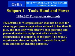 OCCUPATIONAL SAFETY AND HEALTH
      OSHA               ADMINISTRATION

  Subpart I – Tools-Hand and Power
          1926.302 Power-operated tools
1926.302(b)(4) “Compressed air shall not be used for
cleaning purposes except where reduced to less than 30
p.s.i. and then only with effective chip guarding and
personal protective equipment which meets the
requirements of subpart E of this part. The 30 p.s.i.
requirement does not apply for concrete form, mill
scale and similar cleaning purposes.”

                                                    28
 