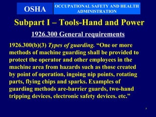 OCCUPATIONAL SAFETY AND HEALTH
     OSHA               ADMINISTRATION

  Subpart I – Tools-Hand and Power
        1926.300 General requirements
1926.300(b)(3) Types of guarding. “One or more
methods of machine guarding shall be provided to
protect the operator and other employees in the
machine area from hazards such as those created
by point of operation, ingoing nip points, rotating
parts, flying chips and sparks. Examples of
guarding methods are-barrier guards, two-hand
tripping devices, electronic safety devices. etc.”
                                                      3
 