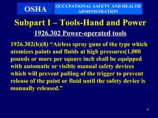 OCCUPATIONAL SAFETY AND HEALTH
     OSHA                ADMINISTRATION

 Subpart I – Tools-Hand and Power
         1926.302 Power-operated tools
1926.302(b)(8) “Airless spray guns of the type which
atomizes paints and fluids at high pressures(1,000
pounds or more per square inch shall be equipped
with automatic or visible manual safety devices
which will prevent pulling of the trigger to prevent
release of the paint or fluid until the safety device is
manually released.”


                                                       30
 