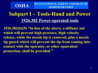 OCCUPATIONAL SAFETY AND HEALTH
       OSHA               ADMINISTRATION

   Subpart I – Tools-Hand and Power
           1926.302 Power-operated tools
1926.302(b)(9) “In lieu of the above, a diffuser nut
which will prevent high pressure, high velocity
release, while the nozzle tip is removed, plus a nozzle
tip guard which will prevent the tip from coming into
contact with the operator, or other equivalent
protection, shall be provided.”



                                                          31
 
