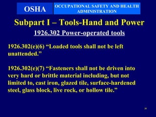 OCCUPATIONAL SAFETY AND HEALTH
      OSHA                ADMINISTRATION

  Subpart I – Tools-Hand and Power
          1926.302 Power-operated tools
1926.302(e)(6) “Loaded tools shall not be left
unattended.”

1926.302(e)(7) “Fasteners shall not be driven into
very hard or brittle material including, but not
limited to, cast iron, glazed tile, surface-hardened
steel, glass block, live rock, or hollow tile.”

                                                       35
 