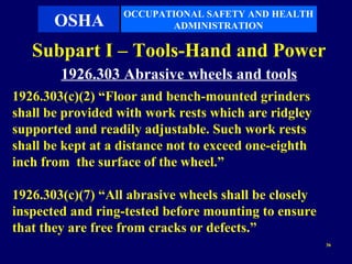OCCUPATIONAL SAFETY AND HEALTH
       OSHA               ADMINISTRATION

   Subpart I – Tools-Hand and Power
        1926.303 Abrasive wheels and tools
1926.303(c)(2) “Floor and bench-mounted grinders
shall be provided with work rests which are ridgley
supported and readily adjustable. Such work rests
shall be kept at a distance not to exceed one-eighth
inch from the surface of the wheel.”

1926.303(c)(7) “All abrasive wheels shall be closely
inspected and ring-tested before mounting to ensure
that they are free from cracks or defects.”
                                                       36
 
